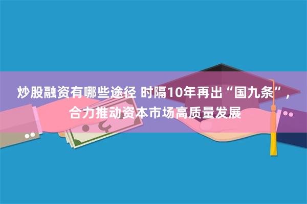 炒股融资有哪些途径 时隔10年再出“国九条”， 合力推动资本市场高质量发展