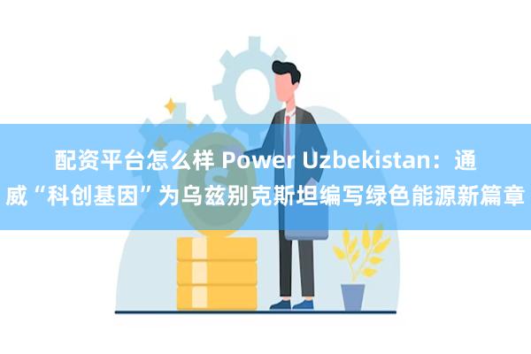 配资平台怎么样 Power Uzbekistan：通威“科创基因”为乌兹别克斯坦编写绿色能源新篇章