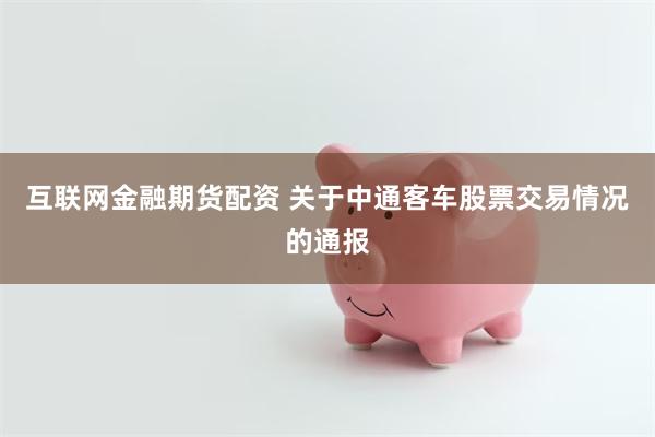 互联网金融期货配资 关于中通客车股票交易情况的通报