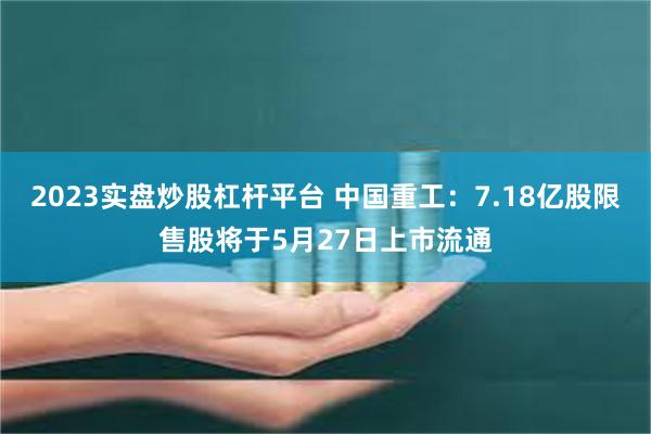 2023实盘炒股杠杆平台 中国重工：7.18亿股限售股将于5月27日上市流通