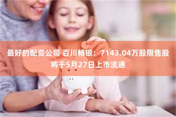 最好的配资公司 百川畅银：7143.04万股限售股将于5月27日上市流通