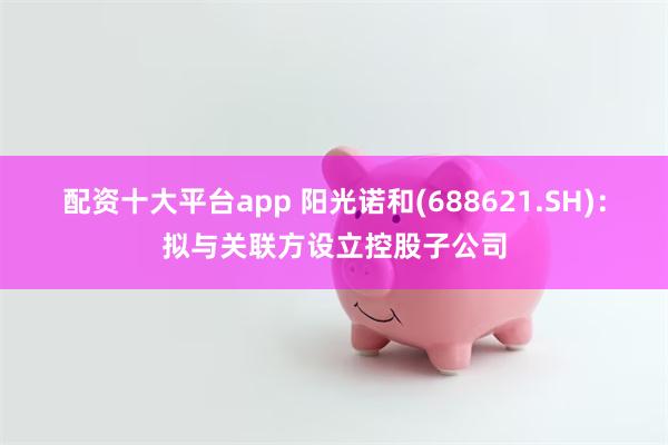 配资十大平台app 阳光诺和(688621.SH)：拟与关联方设立控股子公司