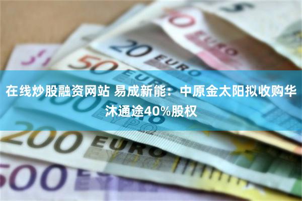 在线炒股融资网站 易成新能：中原金太阳拟收购华沐通途40%股权