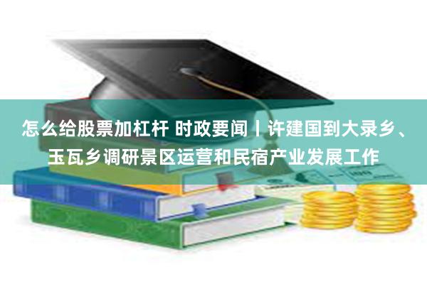 怎么给股票加杠杆 时政要闻丨许建国到大录乡、玉瓦乡调研景区运营和民宿产业发展工作