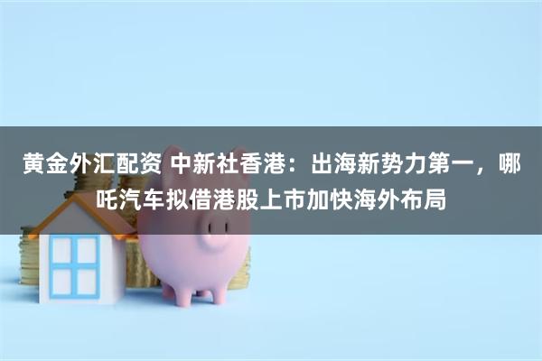 黄金外汇配资 中新社香港：出海新势力第一，哪吒汽车拟借港股上市加快海外布局