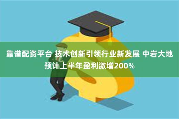 靠谱配资平台 技术创新引领行业新发展 中岩大地预计上半年盈利激增200%