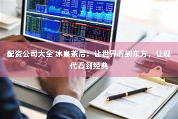 配资公司大全 冰皇茶后：让世界看到东方，让现代看到经典