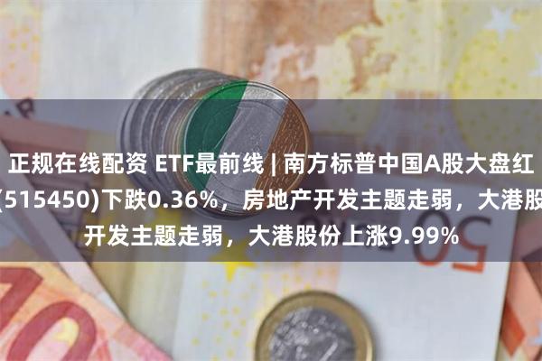 正规在线配资 ETF最前线 | 南方标普中国A股大盘红利低波50ETF(515450)下跌0.36%，房地产开发主题走弱，大港股份上涨9.99%