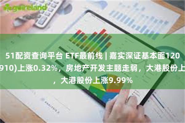 51配资查询平台 ETF最前线 | 嘉实深证基本面120ETF(159910)上涨0.32%，房地产开发主题走弱，大港股份上涨9.99%