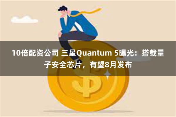 10倍配资公司 三星Quantum 5曝光：搭载量子安全芯片，有望8月发布