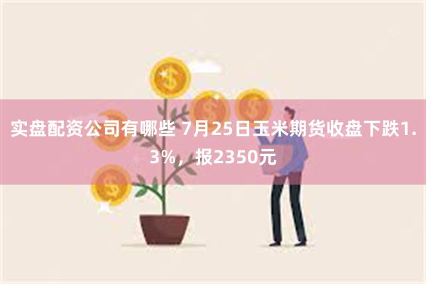 实盘配资公司有哪些 7月25日玉米期货收盘下跌1.3%，报2350元