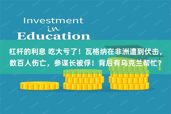 杠杆的利息 吃大亏了！瓦格纳在非洲遭到伏击，数百人伤亡，参谋长被俘！背后有乌克兰帮忙？