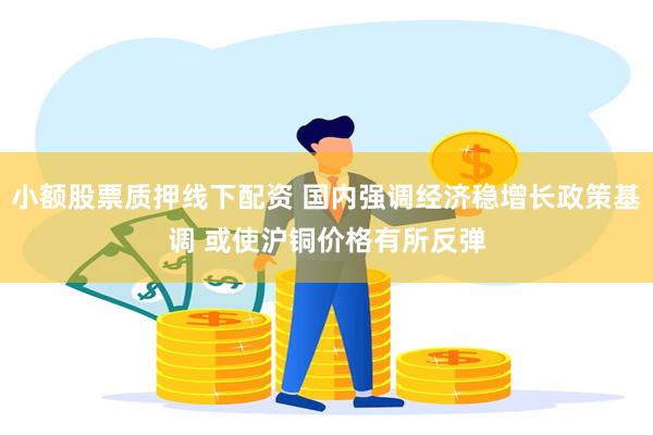 小额股票质押线下配资 国内强调经济稳增长政策基调 或使沪铜价格有所反弹