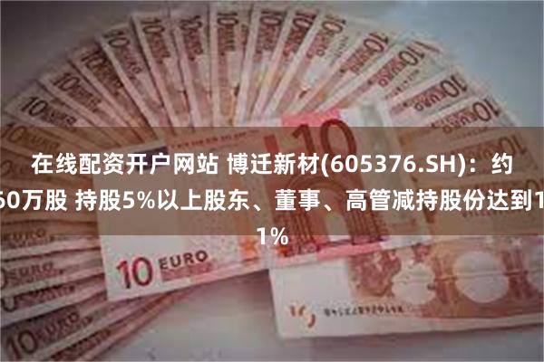 在线配资开户网站 博迁新材(605376.SH)：约260万股 持股5%以上股东、董事、高管减持股份达到1%