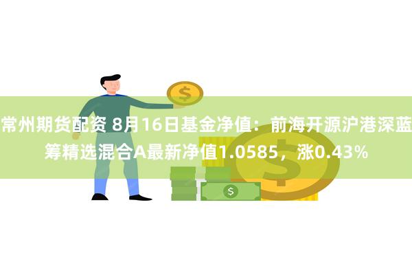 常州期货配资 8月16日基金净值：前海开源沪港深蓝筹精选混合A最新净值1.0585，涨0.43%