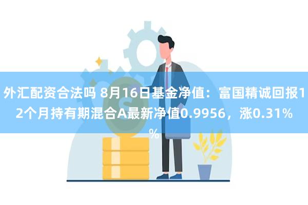 外汇配资合法吗 8月16日基金净值：富国精诚回报12个月持有期混合A最新净值0.9956，涨0.31%