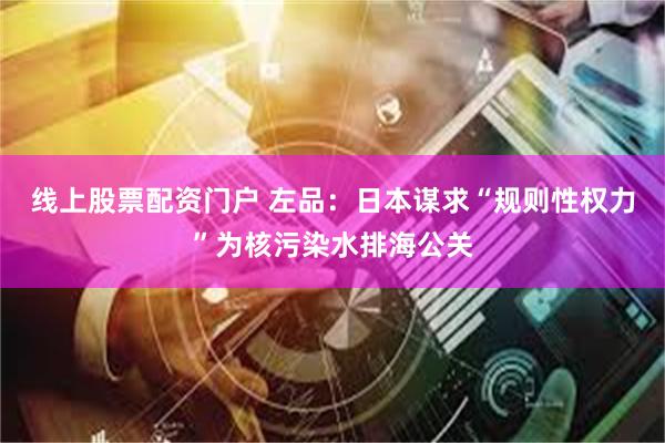 线上股票配资门户 左品：日本谋求“规则性权力”为核污染水排海公关