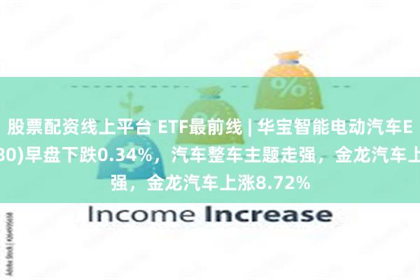 股票配资线上平台 ETF最前线 | 华宝智能电动汽车ETF(516380)早盘下跌0.34%，汽车整车主题走强，金龙汽车上涨8.72%