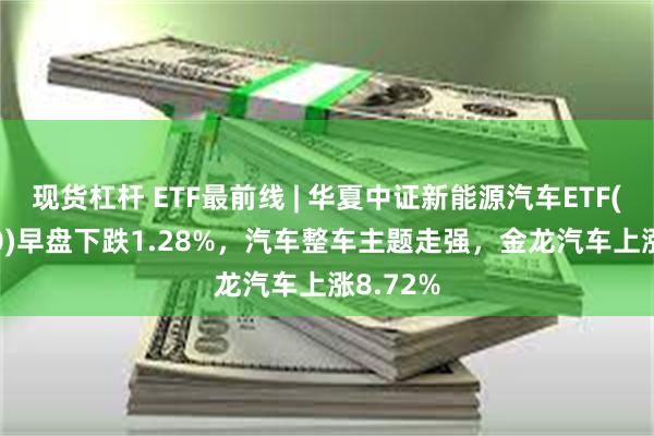 现货杠杆 ETF最前线 | 华夏中证新能源汽车ETF(515030)早盘下跌1.28%，汽车整车主题走强，金龙汽车上涨8.72%