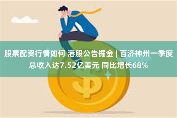 股票配资行情如何 港股公告掘金 | 百济神州一季度总收入达7.52亿美元 同比增长68%