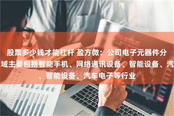 股票多少钱才能杠杆 盈方微：公司电子元器件分销产品应用领域主要包括智能手机、网络通讯设备、智能设备、汽车电子等行业