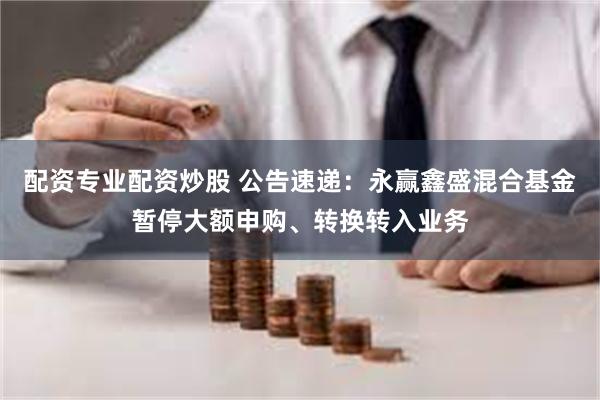 配资专业配资炒股 公告速递：永赢鑫盛混合基金暂停大额申购、转换转入业务