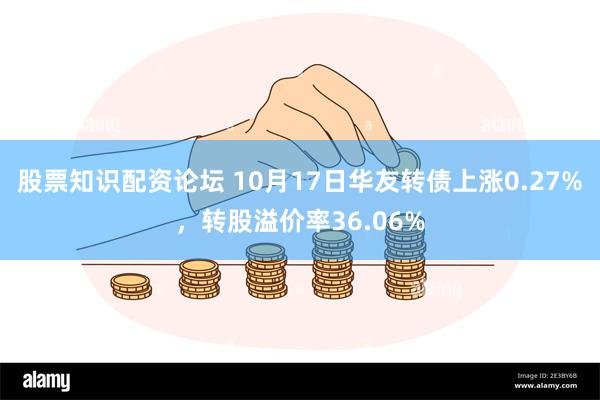 股票知识配资论坛 10月17日华友转债上涨0.27%，转股溢价率36.06%