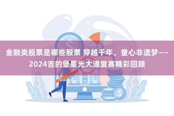 金融类股票是哪些股票 穿越千年，童心非遗梦——2024吉的堡星光大道复赛精彩回顾