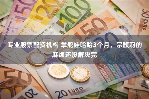 专业股票配资机构 掌舵娃哈哈3个月，宗馥莉的麻烦还没解决完