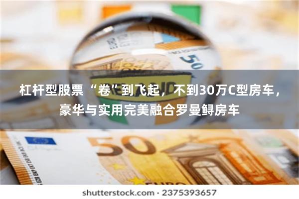 杠杆型股票 “卷”到飞起，不到30万C型房车，豪华与实用完美融合罗曼鲟房车