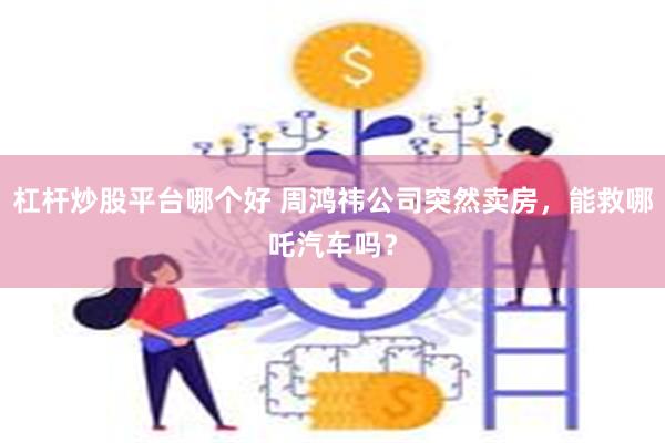 杠杆炒股平台哪个好 周鸿祎公司突然卖房，能救哪吒汽车吗？