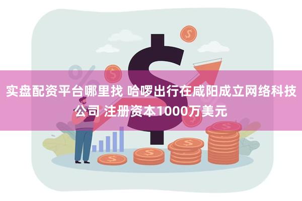 实盘配资平台哪里找 哈啰出行在咸阳成立网络科技公司 注册资本1000万美元