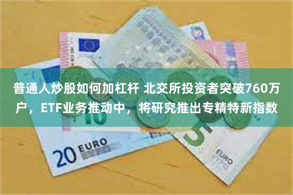 普通人炒股如何加杠杆 北交所投资者突破760万户，ETF业务推动中，将研究推出专精特新指数