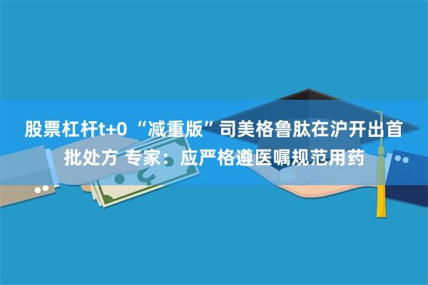 股票杠杆t+0 “减重版”司美格鲁肽在沪开出首批处方 专家：应严格遵医嘱规范用药