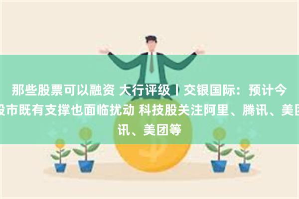 那些股票可以融资 大行评级丨交银国际：预计今年股市既有支撑也面临扰动 科技股关注阿里、腾讯、美团等