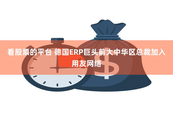 看股票的平台 德国ERP巨头前大中华区总裁加入用友网络