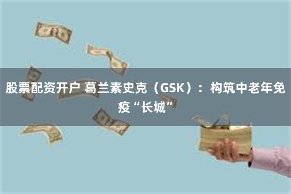 股票配资开户 葛兰素史克（GSK）：构筑中老年免疫“长城”