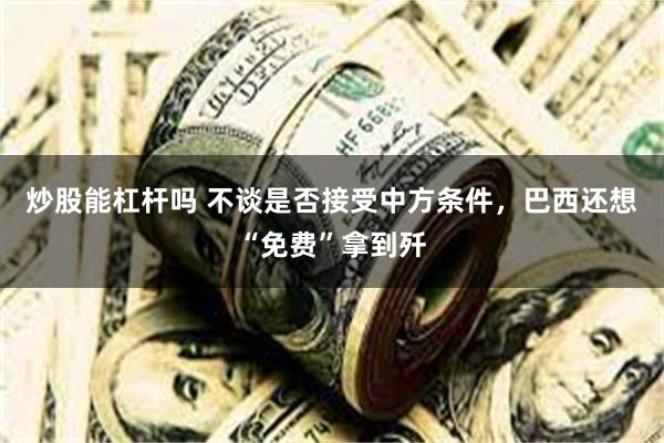 炒股能杠杆吗 不谈是否接受中方条件，巴西还想“免费”拿到歼