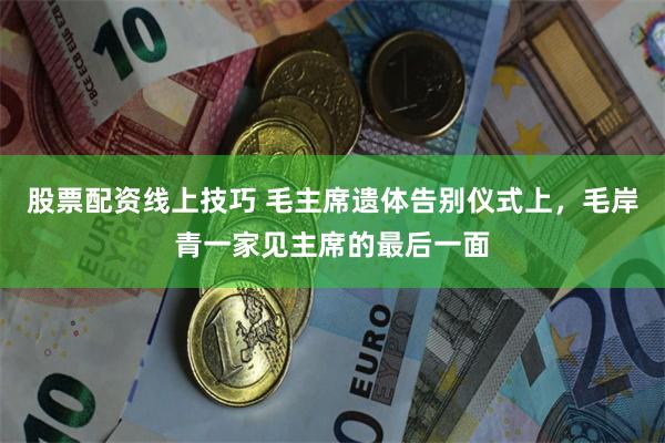 股票配资线上技巧 毛主席遗体告别仪式上，毛岸青一家见主席的最后一面