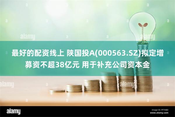 最好的配资线上 陕国投A(000563.SZ)拟定增募资不超38亿元 用于补充公司资本金