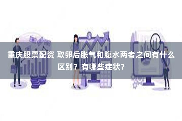 重庆股票配资 取卵后胀气和腹水两者之间有什么区别？有哪些症状？