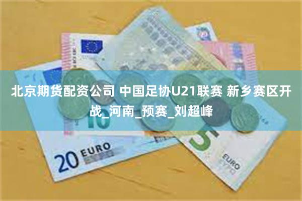 北京期货配资公司 中国足协U21联赛 新乡赛区开战_河南_预赛_刘超峰