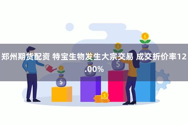 郑州期货配资 特宝生物发生大宗交易 成交折价率12.00%