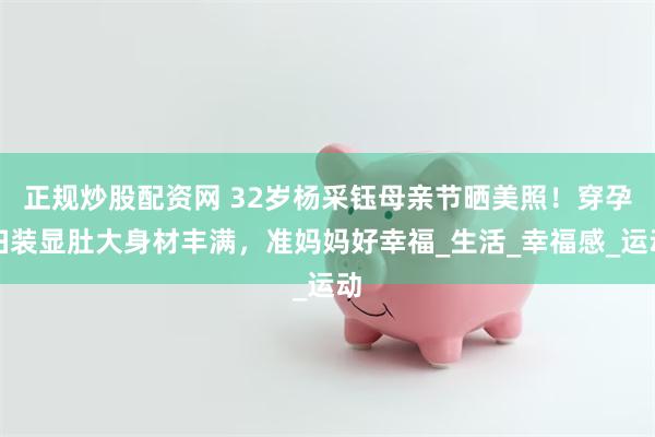 正规炒股配资网 32岁杨采钰母亲节晒美照！穿孕妇装显肚大身材丰满，准妈妈好幸福_生活_幸福感_运动