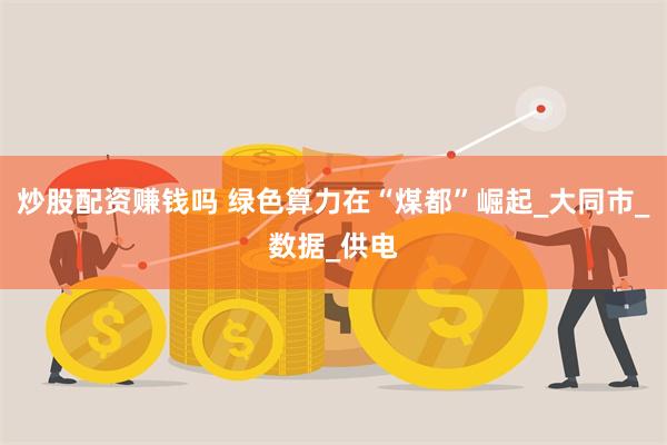 炒股配资赚钱吗 绿色算力在“煤都”崛起_大同市_数据_供电
