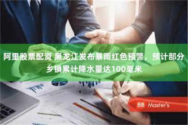 阿里股票配资 黑龙江发布暴雨红色预警，预计部分乡镇累计降水量达100毫米