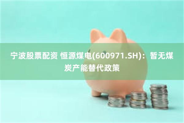 宁波股票配资 恒源煤电(600971.SH)：暂无煤炭产能替代政策