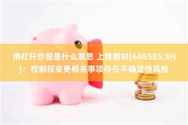 用杠杆炒股是什么意思 上纬新材(688585.SH)：控制权变更相关事项存在不确定性风险